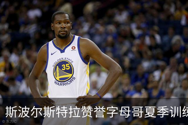 斯波尔斯特拉赞誉字母哥夏季训练背后的真实努力